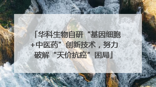 华科生物自研“基因细胞+中医药”创新技术，努力破解“天价抗癌”困局