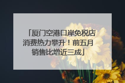 厦门空港口岸免税店消费热力攀升！前五月销售比增近三成