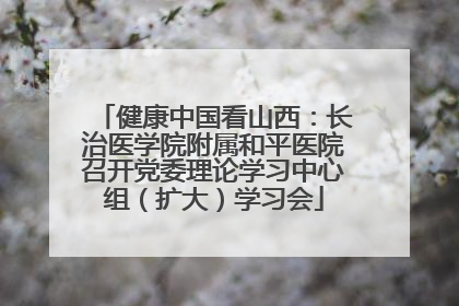 健康中国看山西：长治医学院附属和平医院召开党委理论学习中心组（扩大）学习会