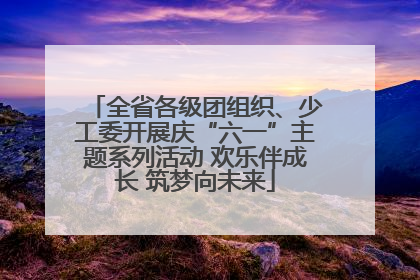 全省各级团组织、少工委开展庆“六一”主题系列活动 欢乐伴成长 筑梦向未来