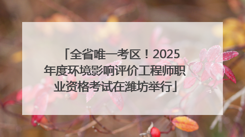 全省唯一考区！2025年度环境影响评价工程师职业资格考试在潍坊举行