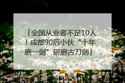 全国从业者不足10人！成都90后小伙“十年磨一剑”研磨古刀剑