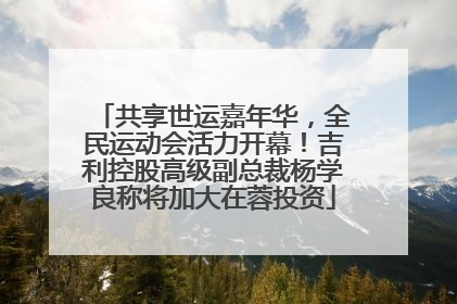 共享世运嘉年华，全民运动会活力开幕！吉利控股高级副总裁杨学良称将加大在蓉投资