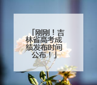 刚刚！吉林省高考成绩发布时间公布！
