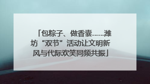 包粽子、做香囊……潍坊“双节”活动让文明新风与代际欢笑同频共振