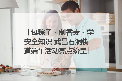 包粽子・制香囊・学安全知识 武昌石洞街道端午活动亮点纷呈