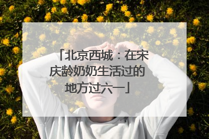 北京西城：在宋庆龄奶奶生活过的地方过六一