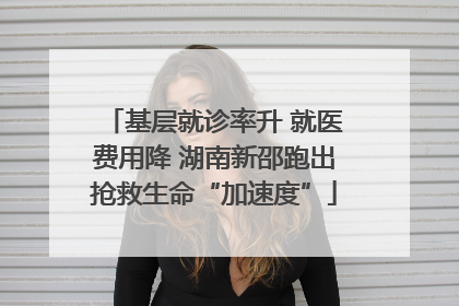 基层就诊率升 就医费用降 湖南新邵跑出抢救生命“加速度”