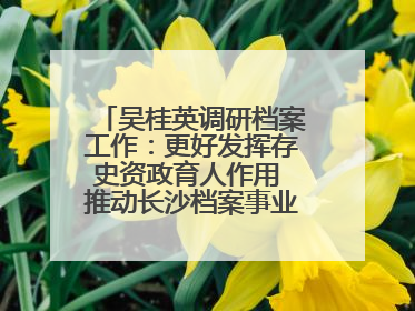 吴桂英调研档案工作：更好发挥存史资政育人作用 推动长沙档案事业高质量发展