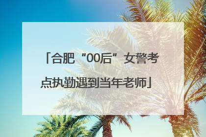 合肥“00后”女警考点执勤遇到当年老师