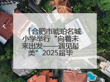 合肥市琥珀名城小学举行“向着未来出发——遇见最美”2025届毕业典礼