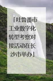 吐鲁番市工业数字化转型考察对接活动在长沙市举办