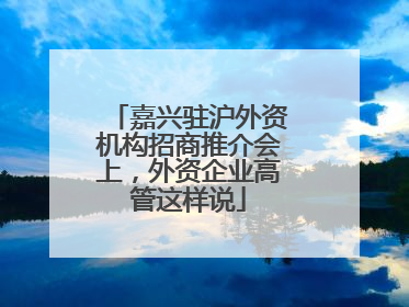 嘉兴驻沪外资机构招商推介会上，外资企业高管这样说
