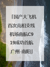 国产大飞机首次亮相支线机场南航C919成功首航广州-南阳