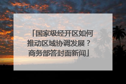 国家级经开区如何推动区域协调发展？商务部答封面新闻