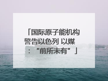 国际原子能机构警告以色列 以媒：“前所未有”