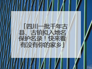 四川一批千年古县、古镇拟入地名保护名录！快来看有没有你的家乡