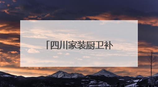 四川家装厨卫补贴政策马上结束？官方：目前补贴资金较充裕可持续丨民情瞭望