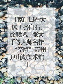 家门口看大展！齐白石、徐悲鸿、张大千等大师名作“空降”苏州尹山湖美术馆