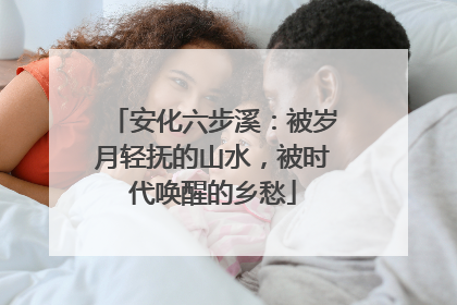 安化六步溪：被岁月轻抚的山水，被时代唤醒的乡愁