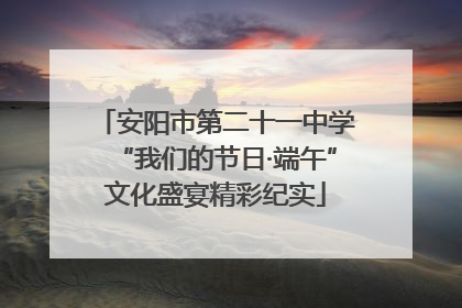 安阳市第二十一中学“我们的节日·端午”文化盛宴精彩纪实