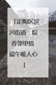 定陶区滨河街道：粽香邻里情 端午暖人心