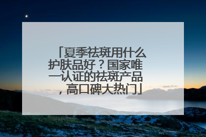 夏季祛斑用什么护肤品好？国家唯一认证的祛斑产品，高口碑大热门