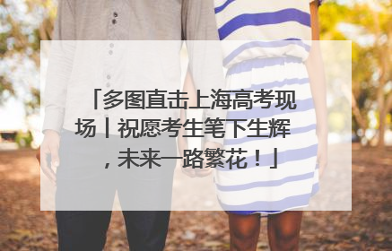多图直击上海高考现场丨祝愿考生笔下生辉，未来一路繁花！