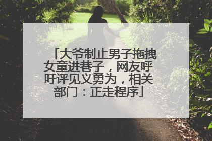 大爷制止男子拖拽女童进巷子，网友呼吁评见义勇为，相关部门：正走程序