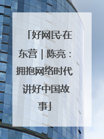好网民·在东营｜陈亮：拥抱网络时代 讲好中国故事