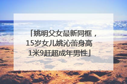 姚明父女最新同框，15岁女儿姚沁蕾身高1米9赶超成年男性