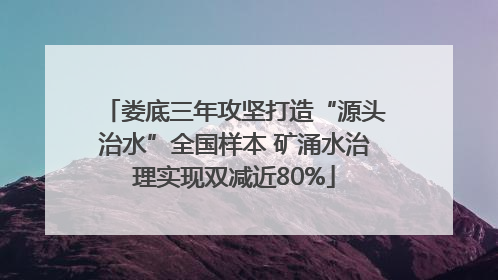 娄底三年攻坚打造“源头治水”全国样本 矿涌水治理实现双减近80%