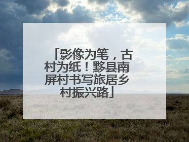 影像为笔，古村为纸！黟县南屏村书写旅居乡村振兴路