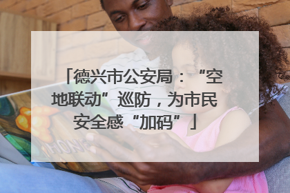德兴市公安局：“空地联动”巡防，为市民安全感“加码”