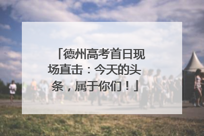 德州高考首日现场直击：今天的头条，属于你们！