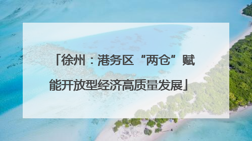 徐州：港务区“两仓”赋能开放型经济高质量发展