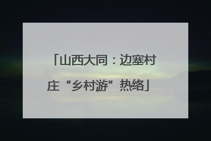 山西大同：边塞村庄“乡村游”热络