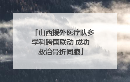 山西援外医疗队多学科跨国联动 成功救治骨折同胞