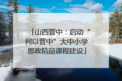 山西晋中：启动“何以晋中”大中小学思政精品课程建设
