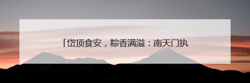 岱顶食安，粽香满溢：南天门执法大队全力护航端午游客消费