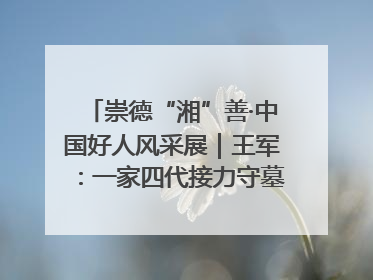 崇德“湘”善·中国好人风采展｜王军：一家四代接力守墓90载 赓续红色血脉践初心