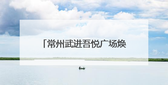 常州武进吾悦广场焕新开业，新城控股持续推动商业模式升级