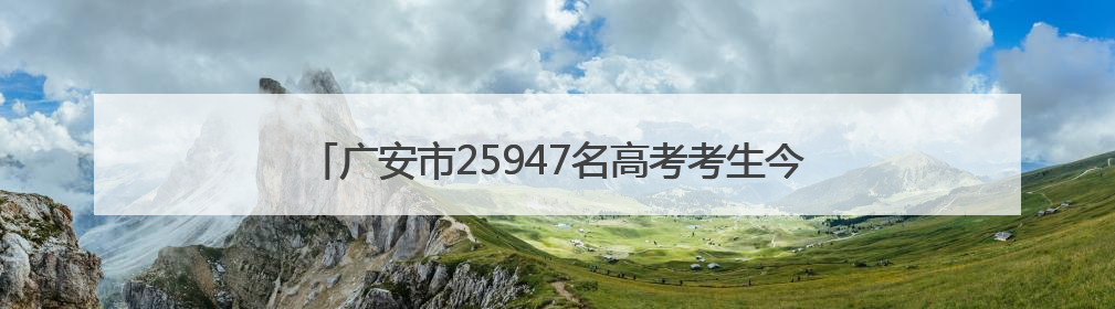 广安市25947名高考考生今日奔赴考场｜2025四川高考