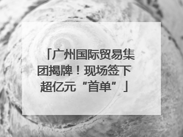 广州国际贸易集团揭牌！现场签下超亿元“首单”