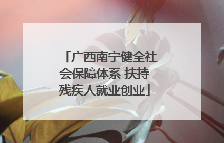 广西南宁健全社会保障体系 扶持残疾人就业创业