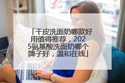 干皮洗面奶哪款好用值得推荐，2025氨基酸洗面奶哪个牌子好，温和在线