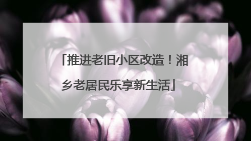 推进老旧小区改造！湘乡老居民乐享新生活