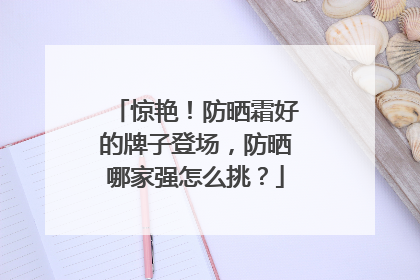 惊艳！防晒霜好的牌子登场，防晒哪家强怎么挑？