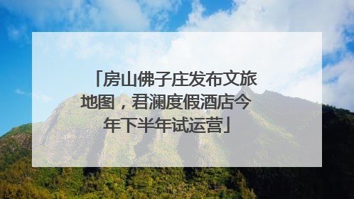 房山佛子庄发布文旅地图，君澜度假酒店今年下半年试运营