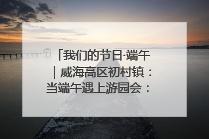 我们的节日·端午｜威海高区初村镇：当端午遇上游园会：来一场“粽”享欢乐的趣味冒险！